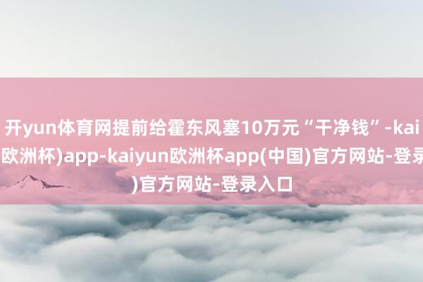 开yun体育网提前给霍东风塞10万元“干净钱”-kaiyun(欧洲杯)app-kaiyun欧洲杯app(中国)官方网站-登录入口