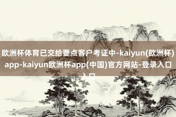 欧洲杯体育已交给要点客户考证中-kaiyun(欧洲杯)app-kaiyun欧洲杯app(中国)官方网站-登录入口